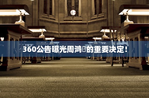 360公告曝光周鸿祎的重要决定！