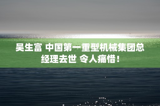 吴生富 中国第一重型机械集团总经理去世 令人痛惜！