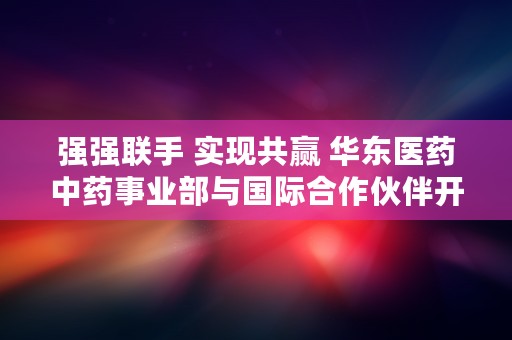 强强联手 实现共赢 华东医药中药事业部与国际合作伙伴开启中医药全球化征程