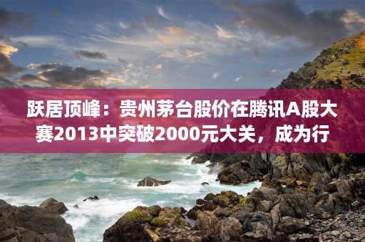 跃居顶峰：贵州茅台股价在腾讯A股大赛2013中突破2000元大关，成为行业巅峰！