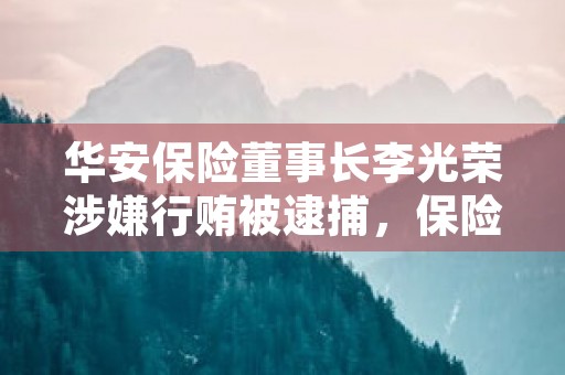 华安保险董事长李光荣涉嫌行贿被逮捕，保险业乱象引关注！