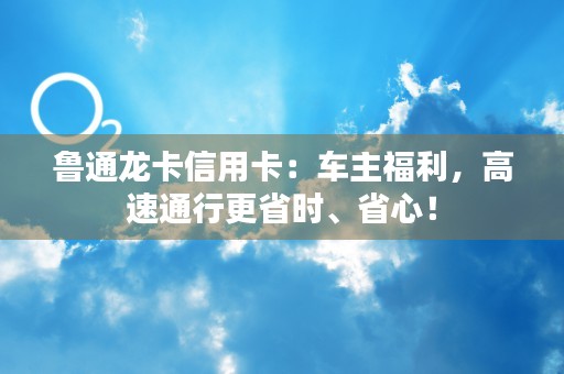 鲁通龙卡信用卡：车主福利，高速通行更省时、省心！