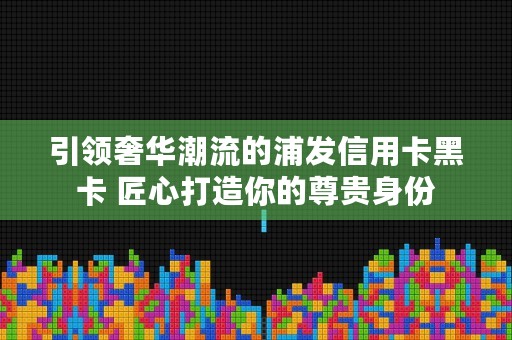 引领奢华潮流的浦发信用卡黑卡 匠心打造你的尊贵身份