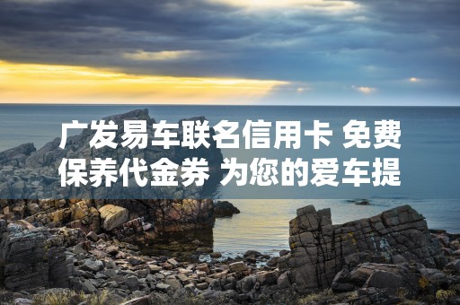 广发易车联名信用卡 免费保养代金券 为您的爱车提供贴心服务！