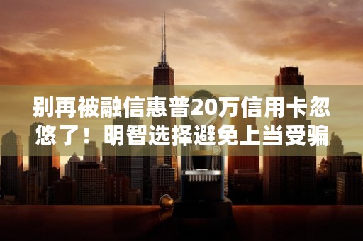 别再被融信惠普20万信用卡忽悠了！明智选择避免上当受骗！