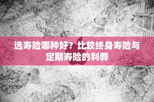 选寿险哪种好？比较终身寿险与定期寿险的利弊