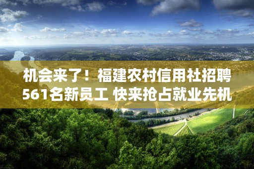 机会来了！福建农村信用社招聘561名新员工 快来抢占就业先机！