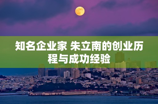 知名企业家 朱立南的创业历程与成功经验