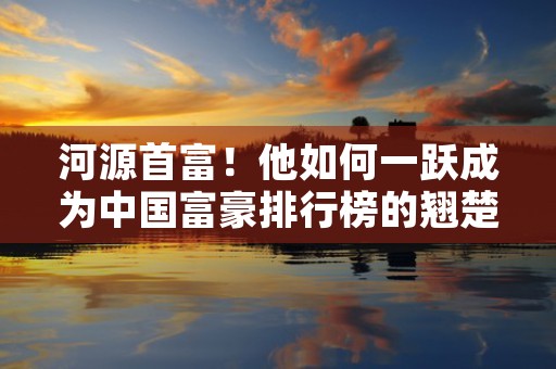 河源首富！他如何一跃成为中国富豪排行榜的翘楚？