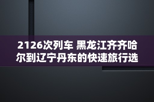 2126次列车 黑龙江齐齐哈尔到辽宁丹东的快速旅行选择