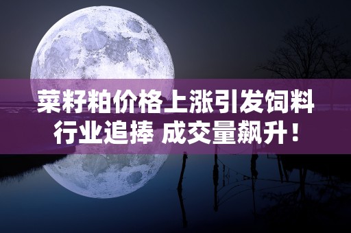 菜籽粕价格上涨引发饲料行业追捧 成交量飙升！