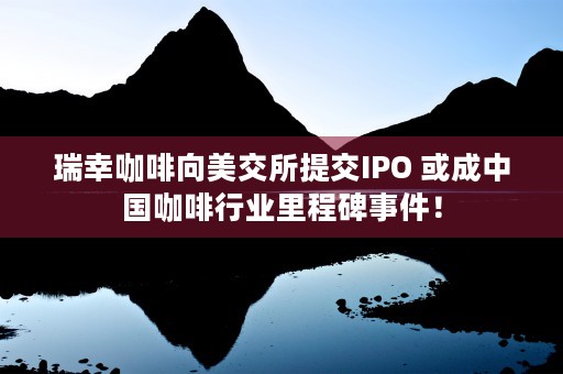 瑞幸咖啡向美交所提交IPO 或成中国咖啡行业里程碑事件！