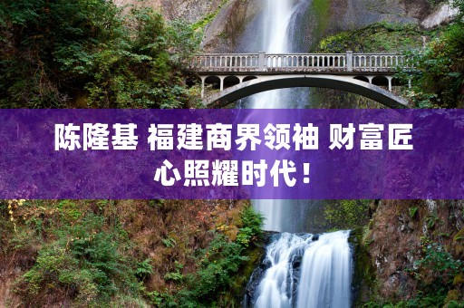 陈隆基 福建商界领袖 财富匠心照耀时代！