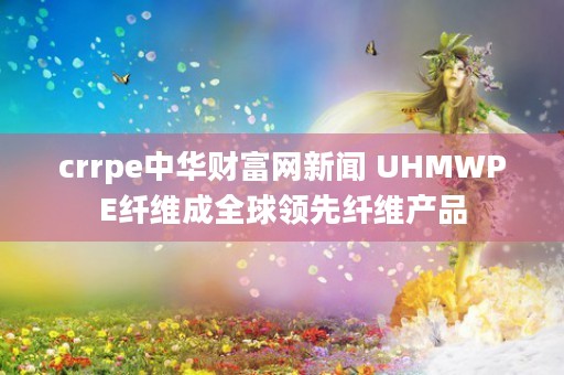 crrpe中华财富网新闻 UHMWPE纤维成全球领先纤维产品