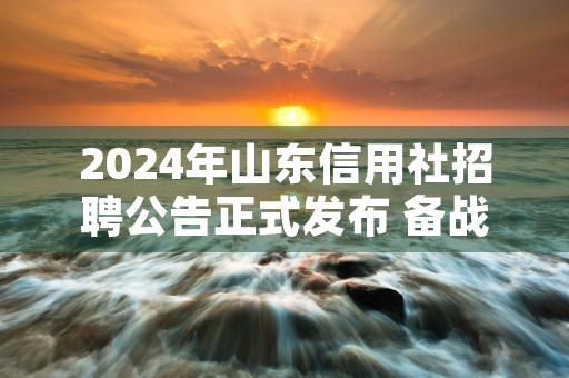 2024年山东信用社招聘公告正式发布 备战秋招！