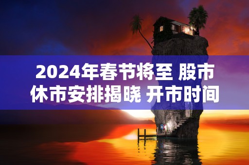 2024年春节将至 股市休市安排揭晓 开市时间请留意！