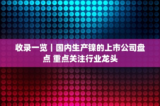 收录一览｜国内生产镍的上市公司盘点 重点关注行业龙头