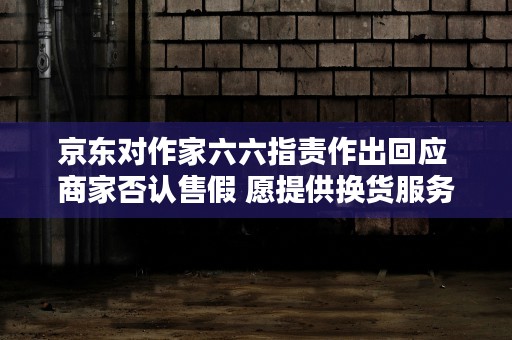 京东对作家六六指责作出回应 商家否认售假 愿提供换货服务！