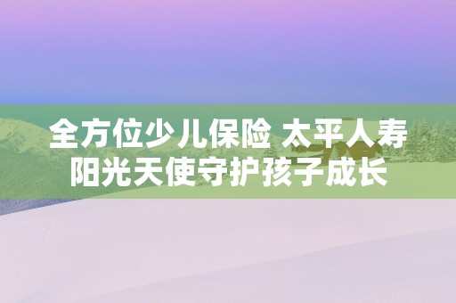 全方位少儿保险 太平人寿阳光天使守护孩子成长