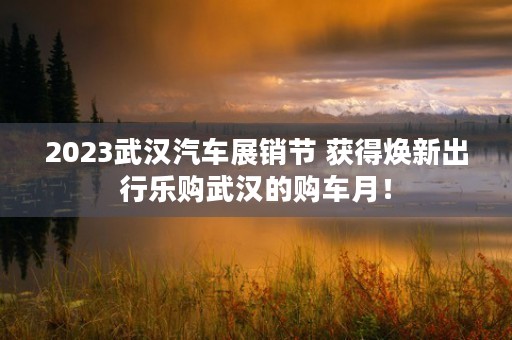 2023武汉汽车展销节 获得焕新出行乐购武汉的购车月！