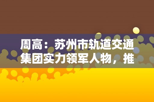 周高：苏州市轨道交通集团实力领军人物，推动城市交通快速发展！