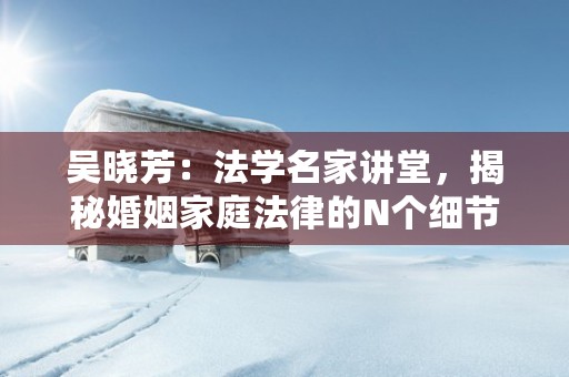 吴晓芳：法学名家讲堂，揭秘婚姻家庭法律的N个细节！