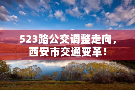 523路公交调整走向，西安市交通变革！