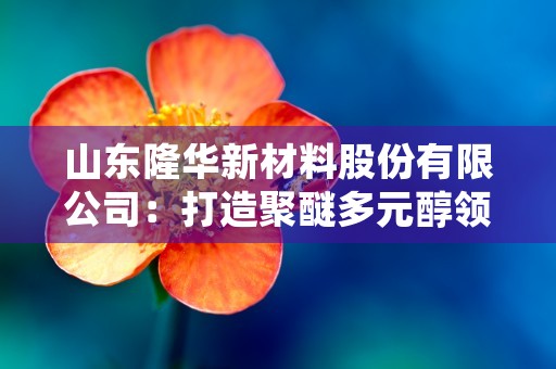 山东隆华新材料股份有限公司：打造聚醚多元醇领域的领军企业