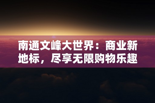 南通文峰大世界：商业新地标，尽享无限购物乐趣！