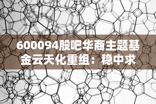 600094股吧华商主题基金云天化重组：稳中求进，磷化工龙头企业崛起！