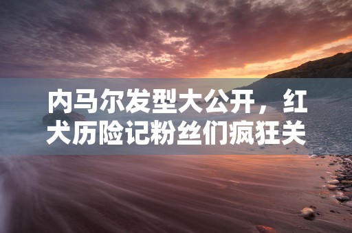 内马尔发型大公开，红犬历险记粉丝们疯狂关注！