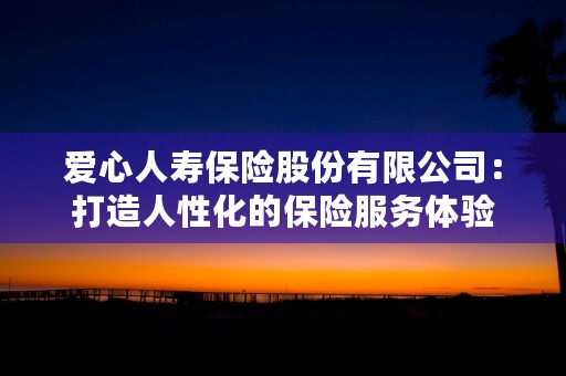 爱心人寿保险股份有限公司：打造人性化的保险服务体验