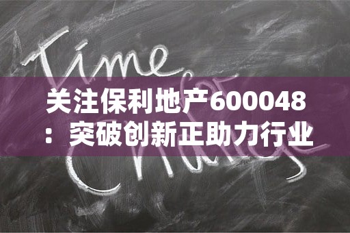 关注保利地产600048：突破创新正助力行业领先！