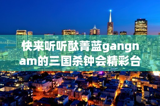 快来听听酞菁蓝gangnam的三国杀钟会精彩台词！