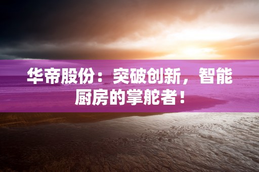 华帝股份：突破创新，智能厨房的掌舵者！