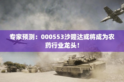 专家预测：000553沙隆达或将成为农药行业龙头！