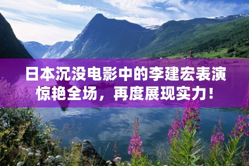 日本沉没电影中的李建宏表演惊艳全场，再度展现实力！