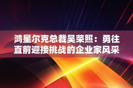 鸿星尔克总裁吴荣照：勇往直前迎接挑战的企业家风采