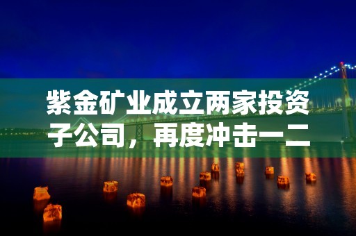 紫金矿业成立两家投资子公司，再度冲击一二级市场