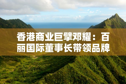 香港商业巨擘邓耀：百丽国际董事长带领品牌突破壁垒