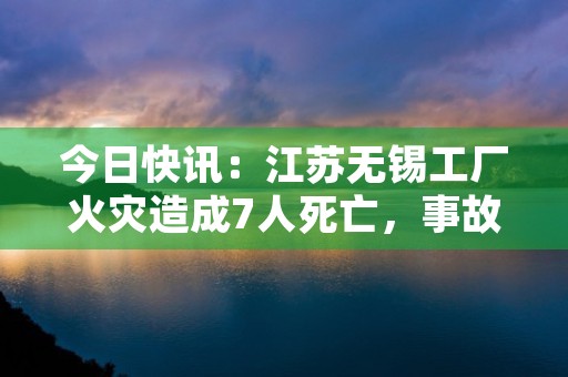 今日快讯：江苏无锡工厂火灾造成7人死亡，事故原因尚待调查！