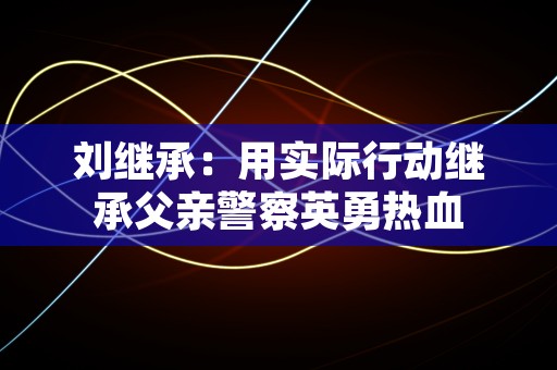 刘继承：用实际行动继承父亲警察英勇热血