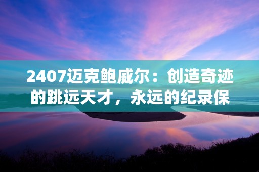 2407迈克鲍威尔：创造奇迹的跳远天才，永远的纪录保持者！