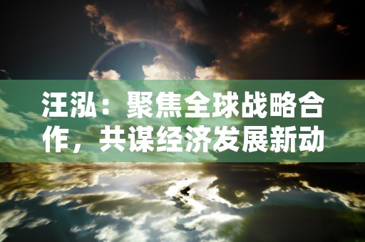 汪泓：聚焦全球战略合作，共谋经济发展新动力！，核心关键词：汪泓、全球战略合作、经济发展