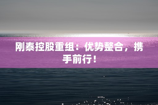 刚泰控股重组：优势整合，携手前行！