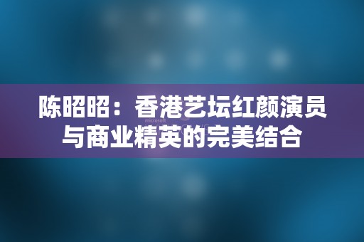 陈昭昭：香港艺坛红颜演员与商业精英的完美结合