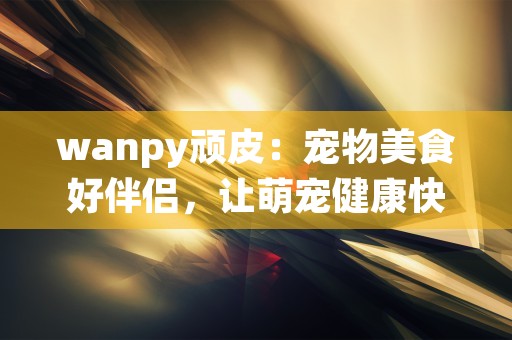 wanpy顽皮：宠物美食好伴侣，让萌宠健康快乐！