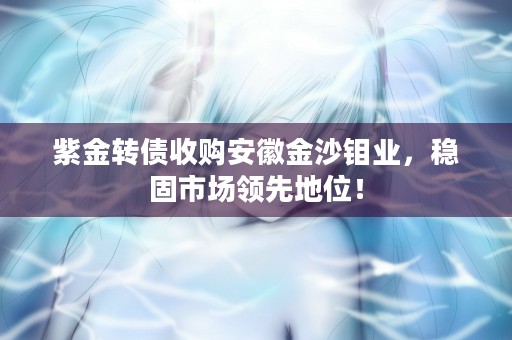 紫金转债收购安徽金沙钼业，稳固市场领先地位！