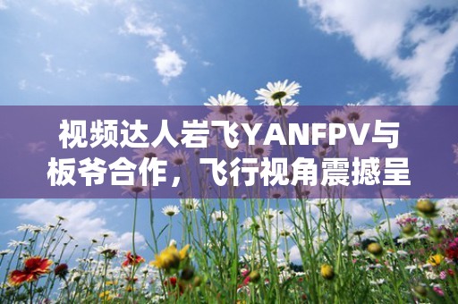 视频达人岩飞YANFPV与板爷合作，飞行视角震撼呈现