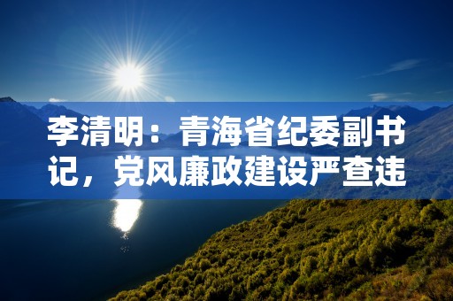 李清明：青海省纪委副书记，党风廉政建设严查违纪问题